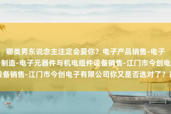 哪类男东说念主注定会爱你?电子产品销售-电子元器件与机电组件设备制造-电子元器件与机电组件设备销售-江门市今创电子有限公司你又是否选对了?最初