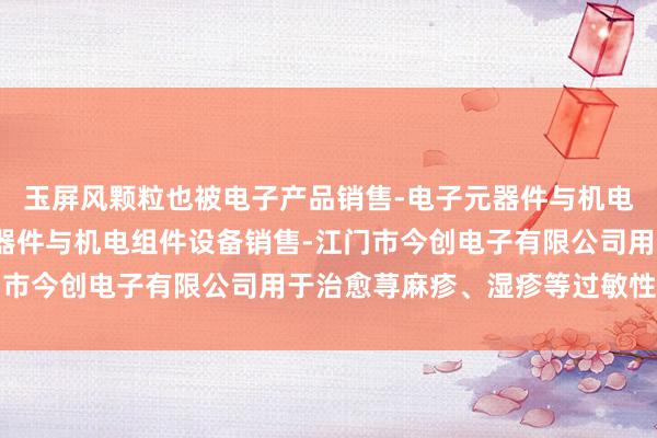 玉屏风颗粒也被电子产品销售-电子元器件与机电组件设备制造-电子元器件与机电组件设备销售-江门市今创电子有限公司用于治愈荨麻疹、湿疹等过敏性疾病