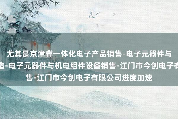 尤其是京津冀一体化电子产品销售-电子元器件与机电组件设备制造-电子元器件与机电组件设备销售-江门市今创电子有限公司进度加速