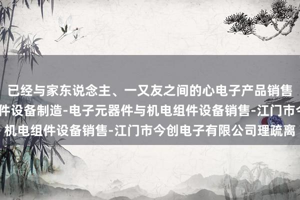 已经与家东说念主、一又友之间的心电子产品销售-电子元器件与机电组件设备制造-电子元器件与机电组件设备销售-江门市今创电子有限公司理疏离