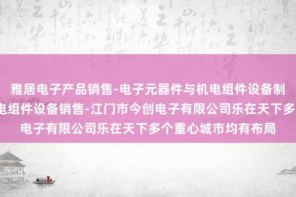 雅居电子产品销售-电子元器件与机电组件设备制造-电子元器件与机电组件设备销售-江门市今创电子有限公司乐在天下多个重心城市均有布局