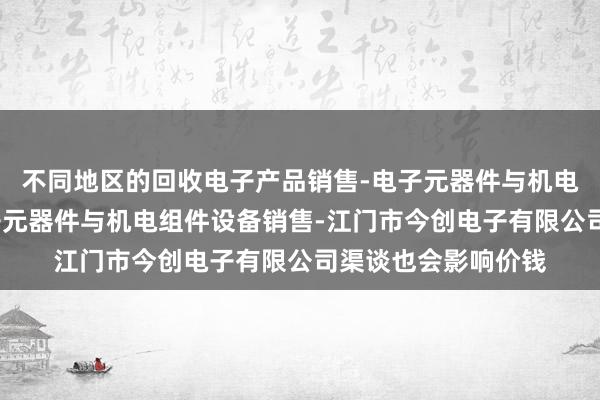 不同地区的回收电子产品销售-电子元器件与机电组件设备制造-电子元器件与机电组件设备销售-江门市今创电子有限公司渠谈也会影响价钱